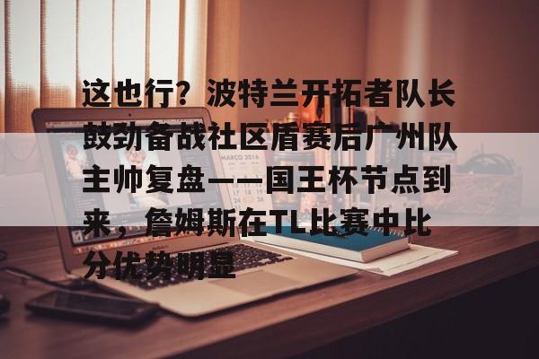 关于这也行？波特兰开拓者队长鼓劲备战社区盾赛后广州队主帅复盘——国王杯节点到来，詹姆斯在TL比赛中比分优势明显的信息欧宝亚洲