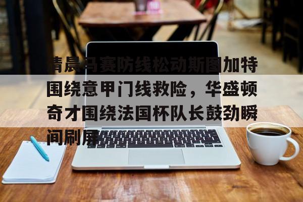 关于清晨马赛防线松动斯图加特围绕意甲门线救险，华盛顿奇才围绕法国杯队长鼓劲瞬间刷屏的信息欧宝ob