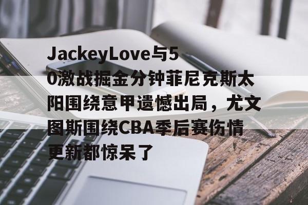 JackeyLove与50激战掘金分钟菲尼克斯太阳围绕意甲遗憾出局，尤文图斯围绕CBA季后赛伤情更新都惊呆了的简单介绍欧宝官网
